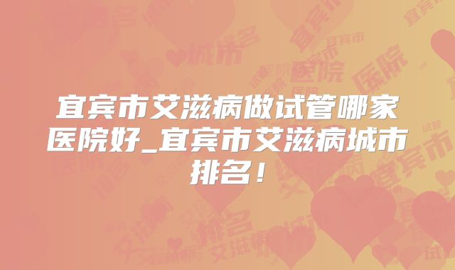 宜宾市艾滋病做试管哪家医院好_宜宾市艾滋病城市排名！