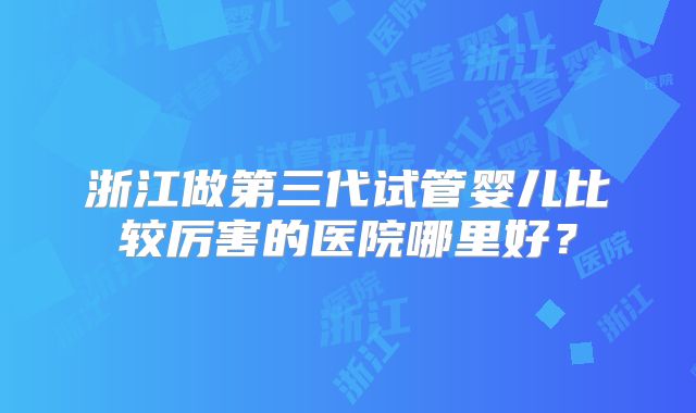 浙江做第三代试管婴儿比较厉害的医院哪里好？
