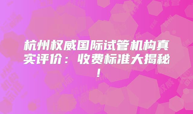 杭州权威国际试管机构真实评价：收费标准大揭秘！