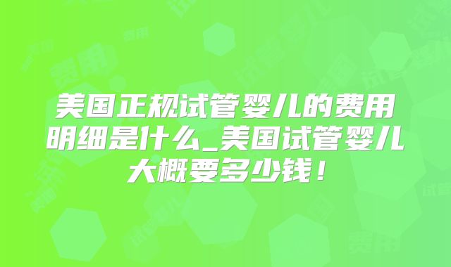 美国正规试管婴儿的费用明细是什么_美国试管婴儿大概要多少钱！