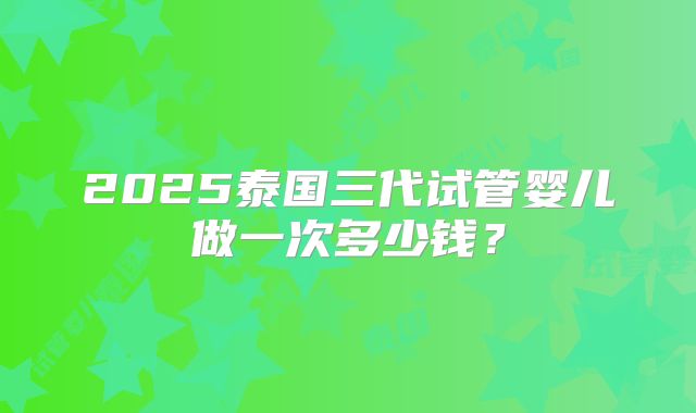 2025泰国三代试管婴儿做一次多少钱?