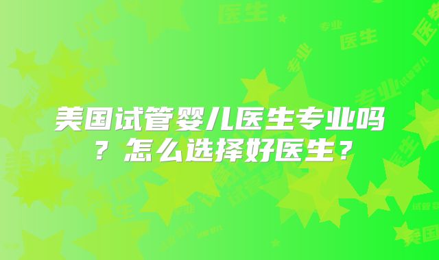 美国试管婴儿医生专业吗？怎么选择好医生？