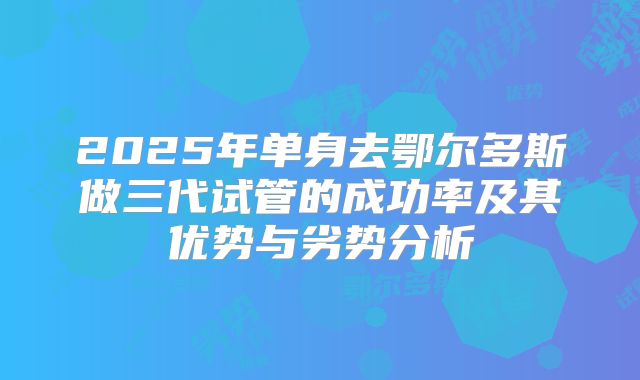 2025年单身去鄂尔多斯做三代试管的成功率及其优势与劣势分析