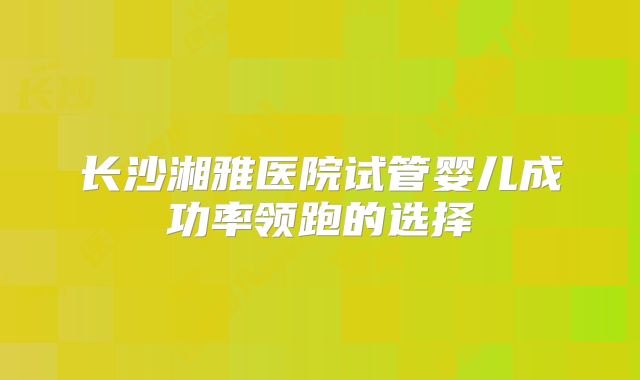 长沙湘雅医院试管婴儿成功率领跑的选择