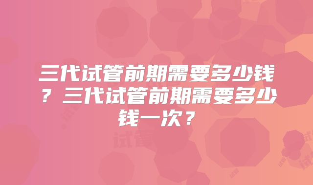 三代试管前期需要多少钱？三代试管前期需要多少钱一次？