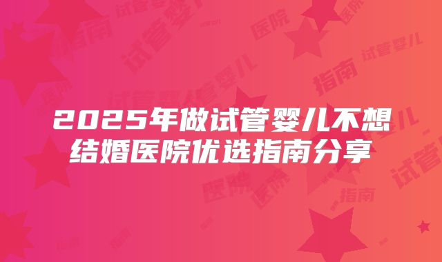 2025年做试管婴儿不想结婚医院优选指南分享