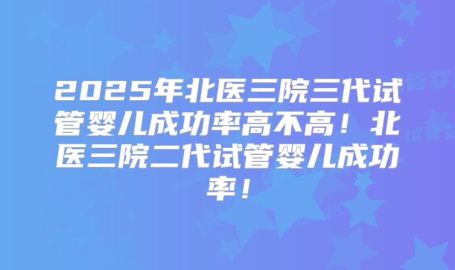 2025年北医三院三代试管婴儿成功率高不高！北医三院二代试管婴儿成功率！