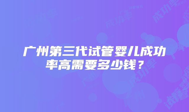 广州第三代试管婴儿成功率高需要多少钱?