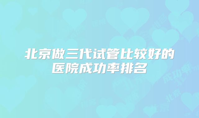 北京做三代试管比较好的医院成功率排名