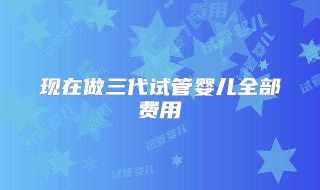 现在做三代试管婴儿全部费用