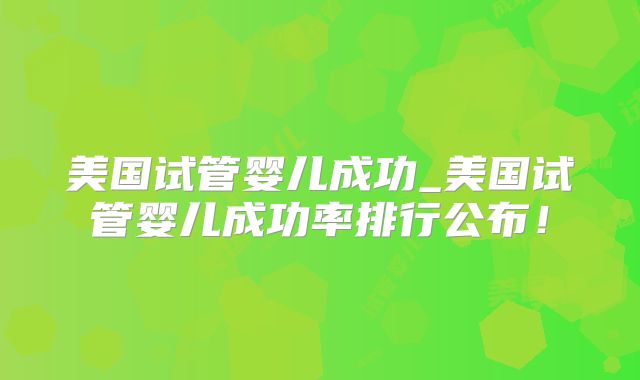 美国试管婴儿成功_美国试管婴儿成功率排行公布！