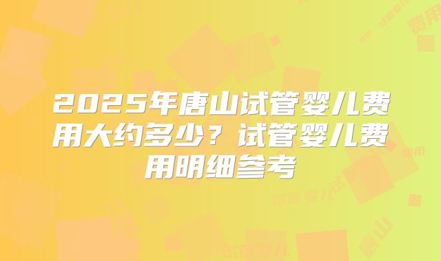 2025年唐山试管婴儿费用大约多少？试管婴儿费用明细参考