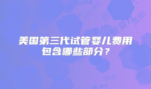 美国第三代试管婴儿费用包含哪些部分?