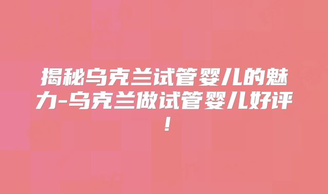揭秘乌克兰试管婴儿的魅力-乌克兰做试管婴儿好评！