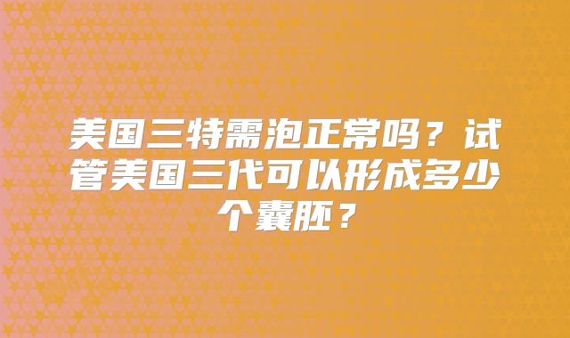 美国三特需泡正常吗?试管美国三代可以形成多少个囊胚?