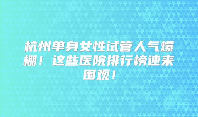 杭州单身女性试管人气爆棚！这些医院排行榜速来围观！