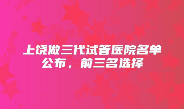 上饶做三代试管医院名单公布，前三名选择