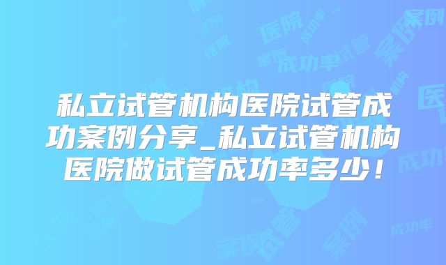 私立试管机构医院试管成功案例分享_私立试管机构医院做试管成功率多少!