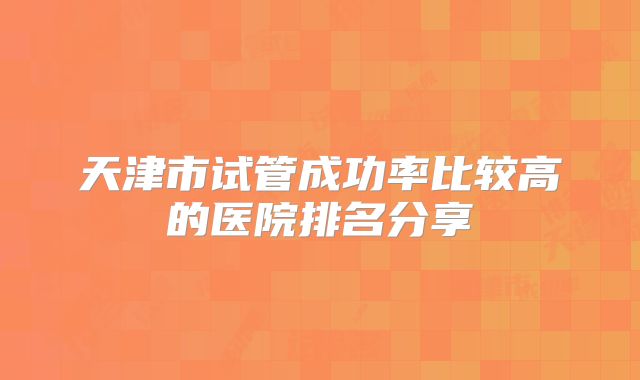 天津市试管成功率比较高的医院排名分享