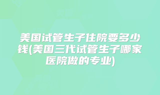 美国试管生子住院要多少钱(美国三代试管生子哪家医院做的专业)