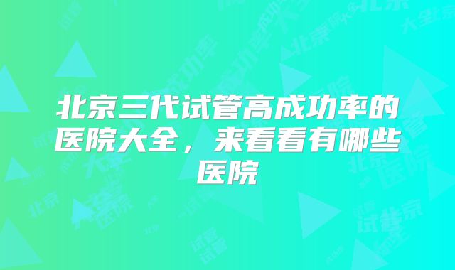 北京三代试管高成功率的医院大全，来看看有哪些医院