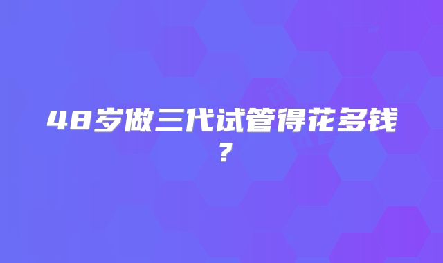 48岁做三代试管得花多钱?