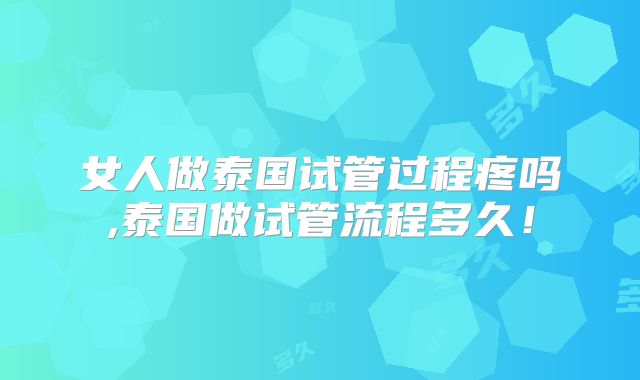 女人做泰国试管过程疼吗,泰国做试管流程多久！