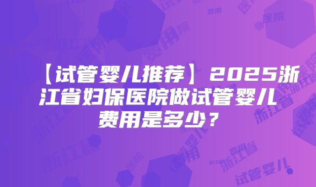 【试管婴儿推荐】2025浙江省妇保医院做试管婴儿费用是多少？