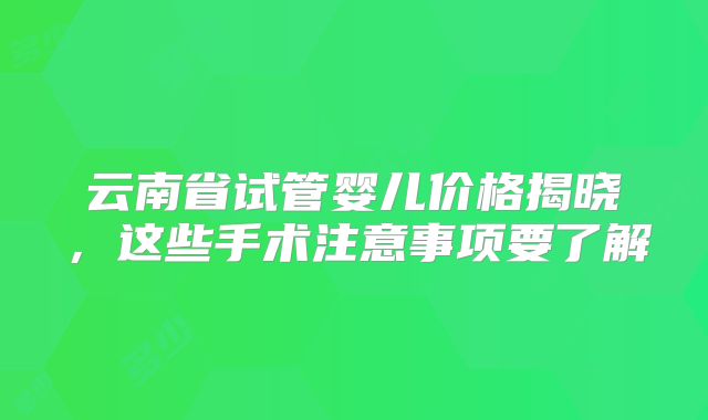 云南省试管婴儿价格揭晓,这些手术注意事项要了解