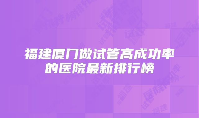 福建厦门做试管高成功率的医院最新排行榜