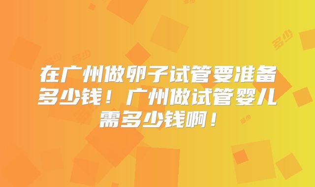 在广州做卵子试管要准备多少钱！广州做试管婴儿需多少钱啊！