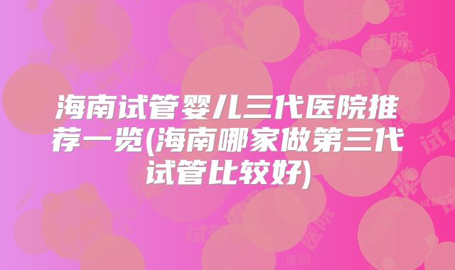海南试管婴儿三代医院推荐一览(海南哪家做第三代试管比较好)