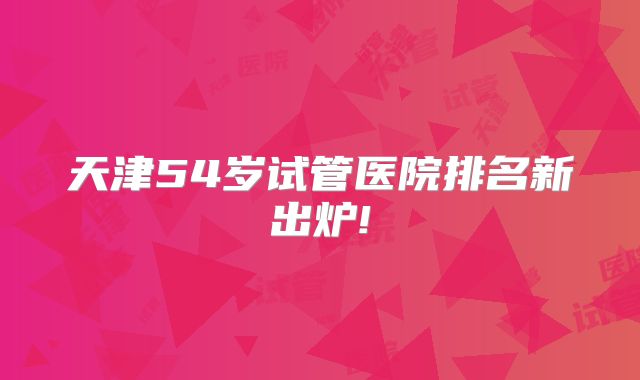 天津54岁试管医院排名新出炉!