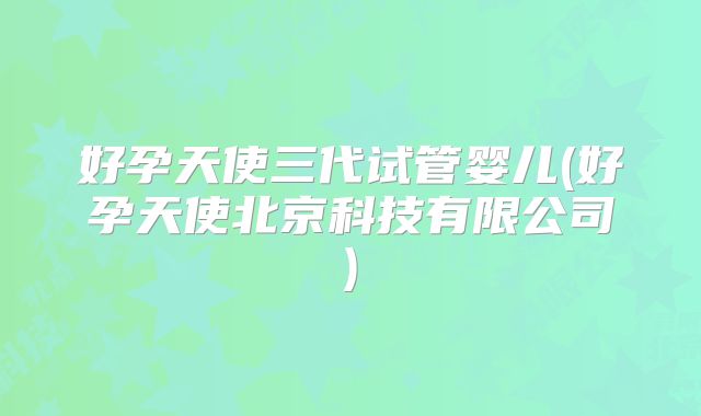 好孕天使三代试管婴儿(好孕天使北京科技有限公司)