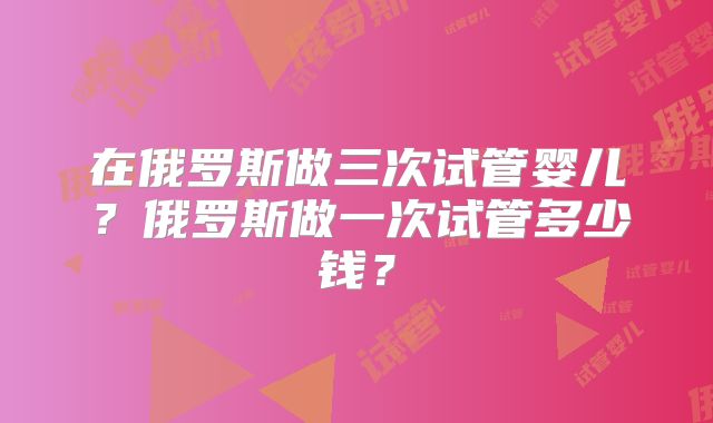 在俄罗斯做三次试管婴儿？俄罗斯做一次试管多少钱？