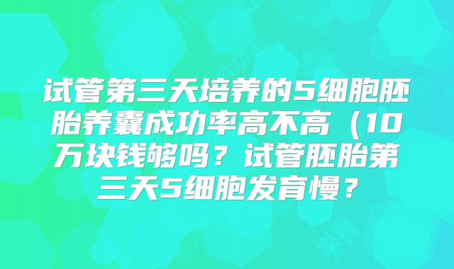 试管第三天培养的5细胞胚胎养囊成功率高不高（10万块钱够吗？试管胚胎第三天5细胞发育慢？