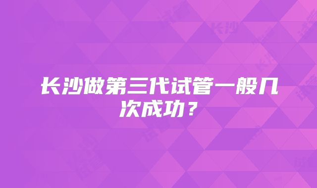 长沙做第三代试管一般几次成功？