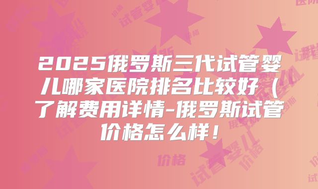 2025俄罗斯三代试管婴儿哪家医院排名比较好（了解费用详情-俄罗斯试管价格怎么样！