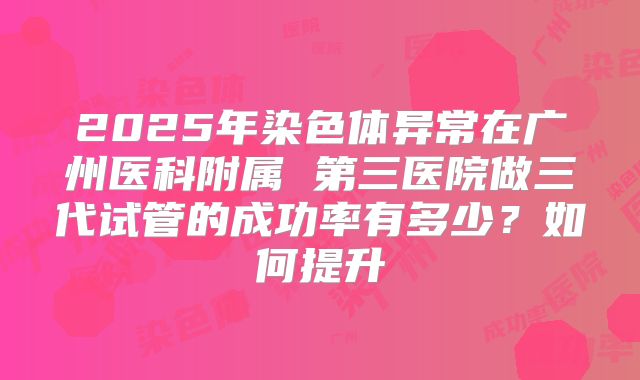 2025年染色体异常在广州医科附属 第三医院做三代试管的成功率有多少？如何提升