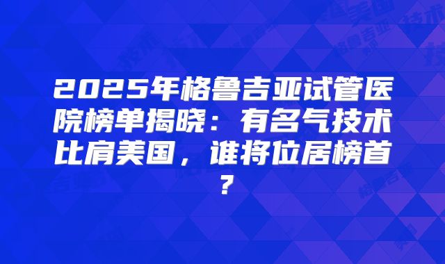 2025年格鲁吉亚试管医院榜单揭晓:有名气技术比肩美国,谁将位居榜首?