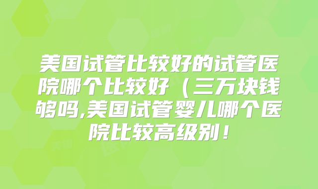 美国试管比较好的试管医院哪个比较好（三万块钱够吗,美国试管婴儿哪个医院比较高级别！