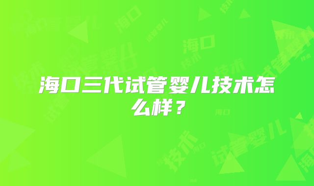 海口三代试管婴儿技术怎么样?