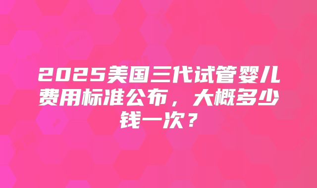 2025美国三代试管婴儿费用标准公布，大概多少钱一次？