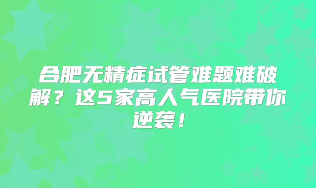 合肥无精症试管难题难破解？这5家高人气医院带你逆袭！