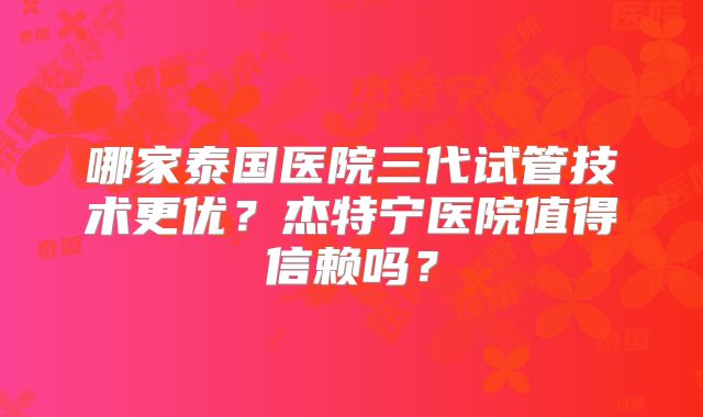 哪家泰国医院三代试管技术更优？杰特宁医院值得信赖吗？