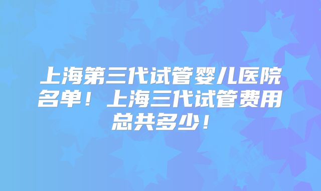 上海第三代试管婴儿医院名单！上海三代试管费用总共多少！