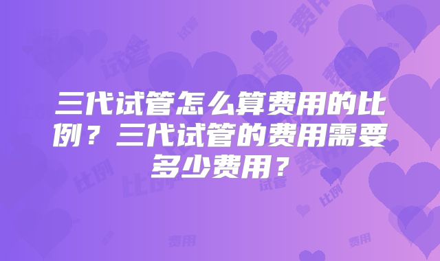 三代试管怎么算费用的比例？三代试管的费用需要多少费用？
