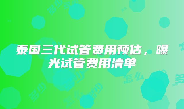 泰国三代试管费用预估,曝光试管费用清单