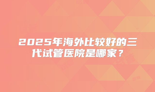 2025年海外比较好的三代试管医院是哪家？