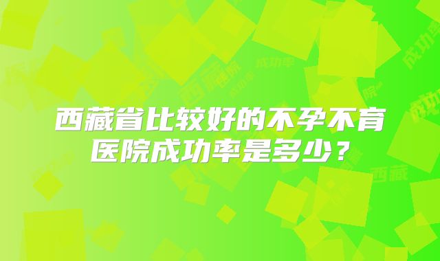 西藏省比较好的不孕不育医院成功率是多少？